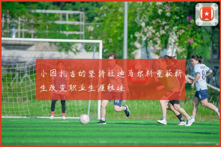 小因扎吉的坚持让迪马尔科重获新生改变职业生涯轨迹