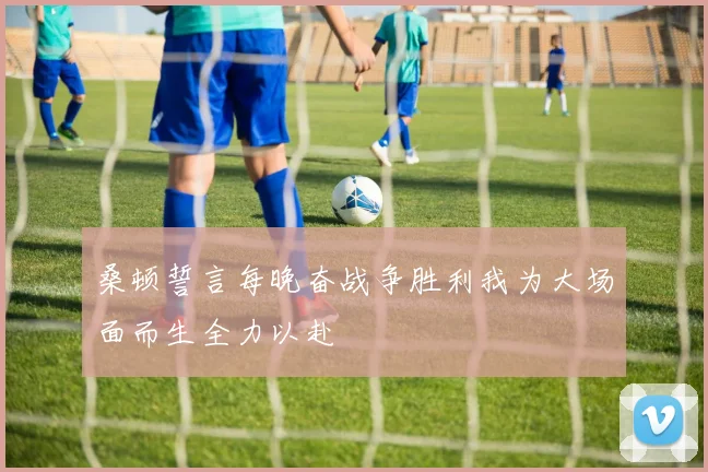 桑顿誓言每晚奋战争胜利我为大场面而生全力以赴
