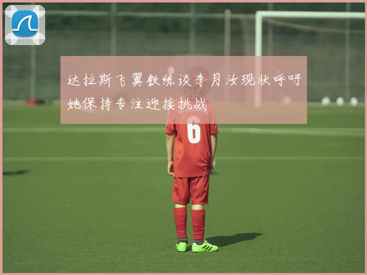 达拉斯飞翼教练谈李月汝现状呼吁她保持专注迎接挑战