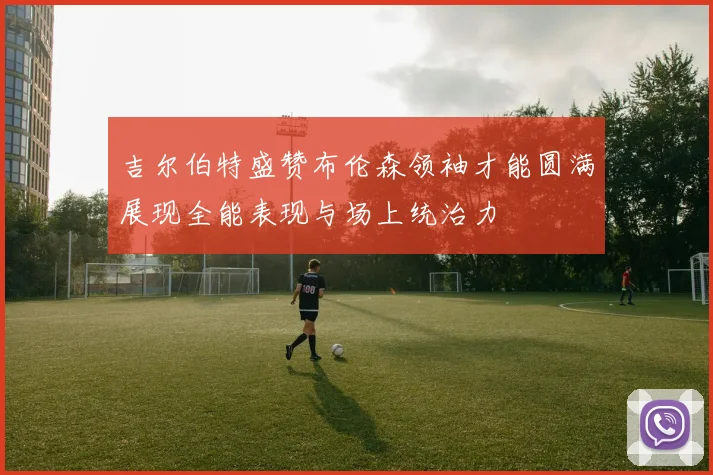 吉尔伯特盛赞布伦森领袖才能圆满展现全能表现与场上统治力