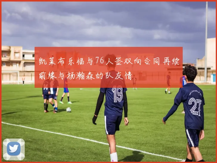 凯莱布乐福与76人签双向合同再续前缘与杨瀚森的队友情