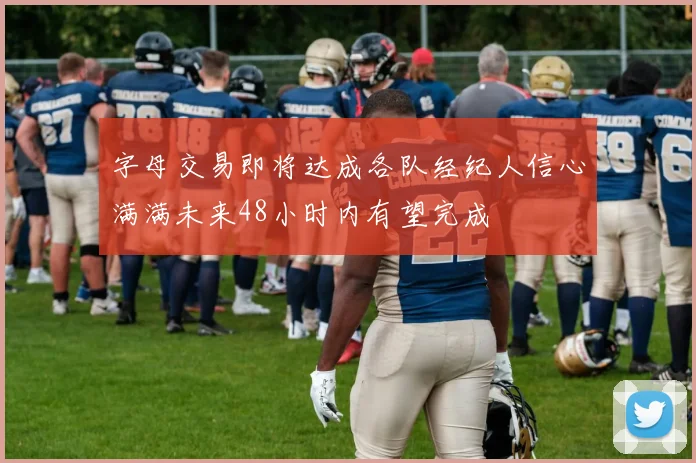 字母交易即将达成各队经纪人信心满满未来48小时内有望完成
