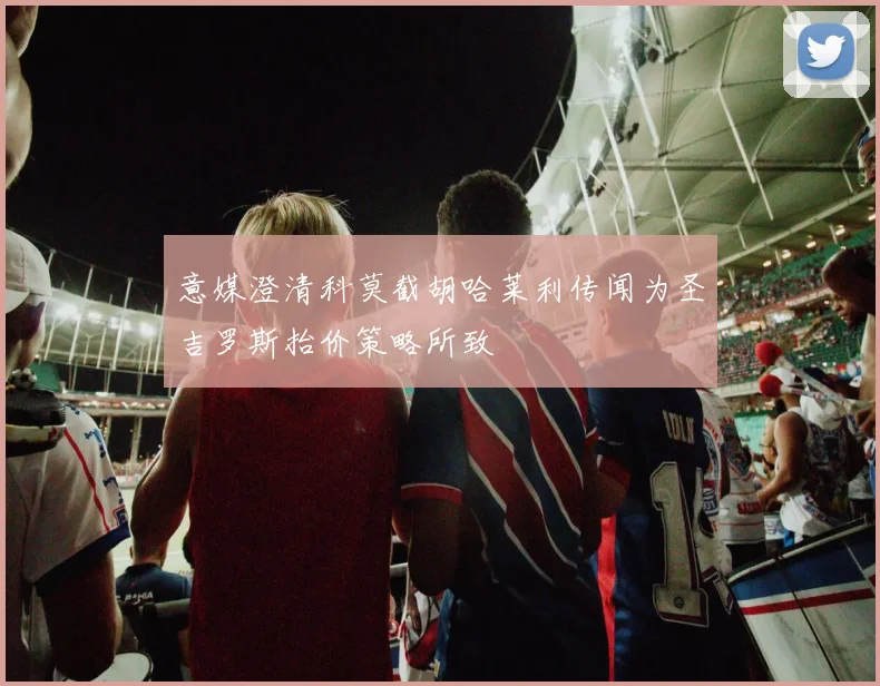意媒澄清科莫截胡哈莱利传闻为圣吉罗斯抬价策略所致
