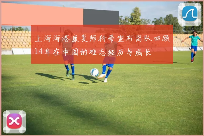 上海海港康复师科蒂宣布离队回顾14年在中国的难忘经历与成长