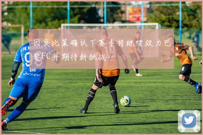 因莫比莱确认下赛季将继续效力巴黎FC并期待新挑战