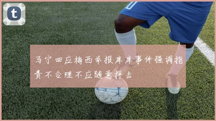 马宁回应梅西举报库库事件强调指责不合理不应随意抨击