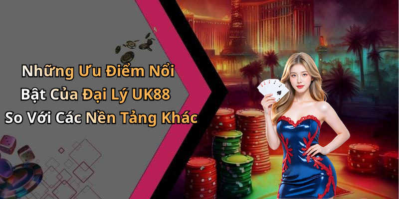 Những Ưu Điểm Nổi Bật Của Đại Lý UK88 So Với Các Nền Tảng Khác