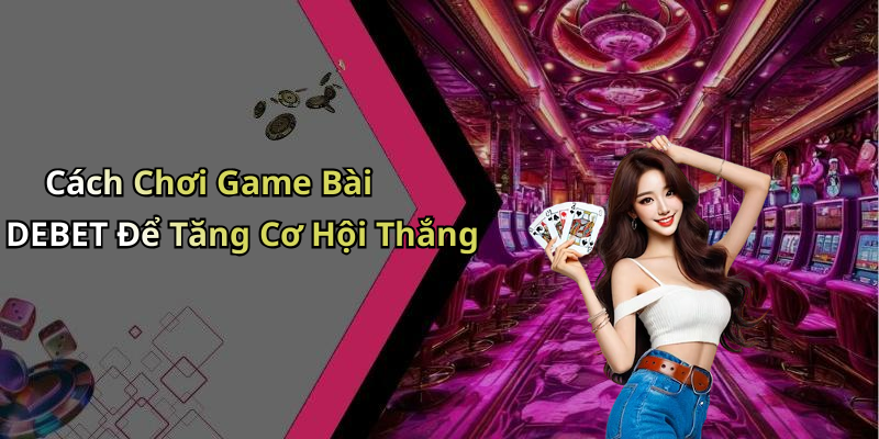 Cách Chơi Game Bài DEBET Để Tăng Cơ Hội Thắng
