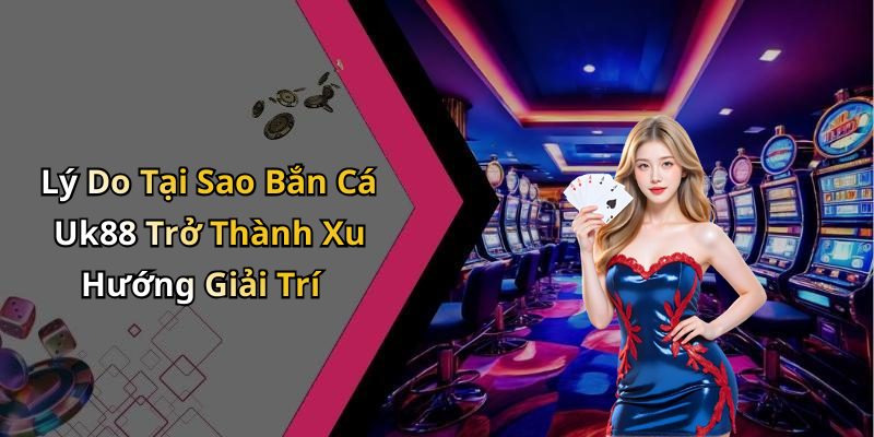Lý Do Tại Sao Bắn Cá Uk88 Trở Thành Xu Hướng Giải Trí