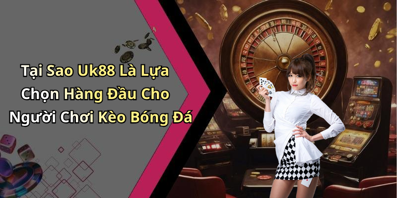 Tại Sao Uk88 Là Lựa Chọn Hàng Đầu Cho Người Chơi Kèo Bóng Đá