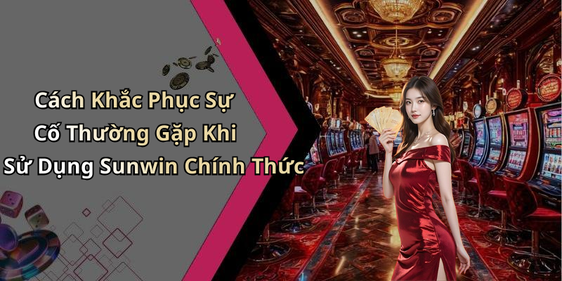 Cách Khắc Phục Sự Cố Thường Gặp Khi Sử Dụng Sunwin Chính Thức