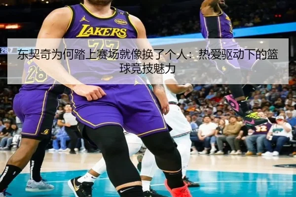 东契奇为何踏上赛场就像换了个人：热爱驱动下的篮球竞技魅力
